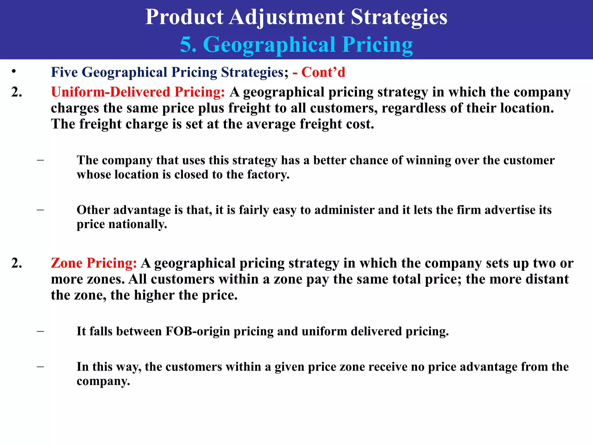 Product Adjustment Strategies
5. Geographical Pricing
• Five Geographical Pricing Strategies; - Cont’d
2. Uniform-Delivered Pricing: A geographical pricing strategy in which the company
charges the same price plus freight to all customers, regardless of their location.
The freight charge is set at the average freight cost.
– The company that uses this strategy has a better chance of winning over the customer
whose location is closed to the factory.
– Other advantage is that, it is fairly easy to administer and it lets the firm advertise its
price nationally.
2. Zone Pricing: A geographical pricing strategy in which the company sets up two or
more zones. All customers within a zone pay the same total price; the more distant
the zone, the higher the price.
– It falls between FOB-origin pricing and uniform delivered pricing.
– In this way, the customers within a given price zone receive no price advantage from the
company.
 