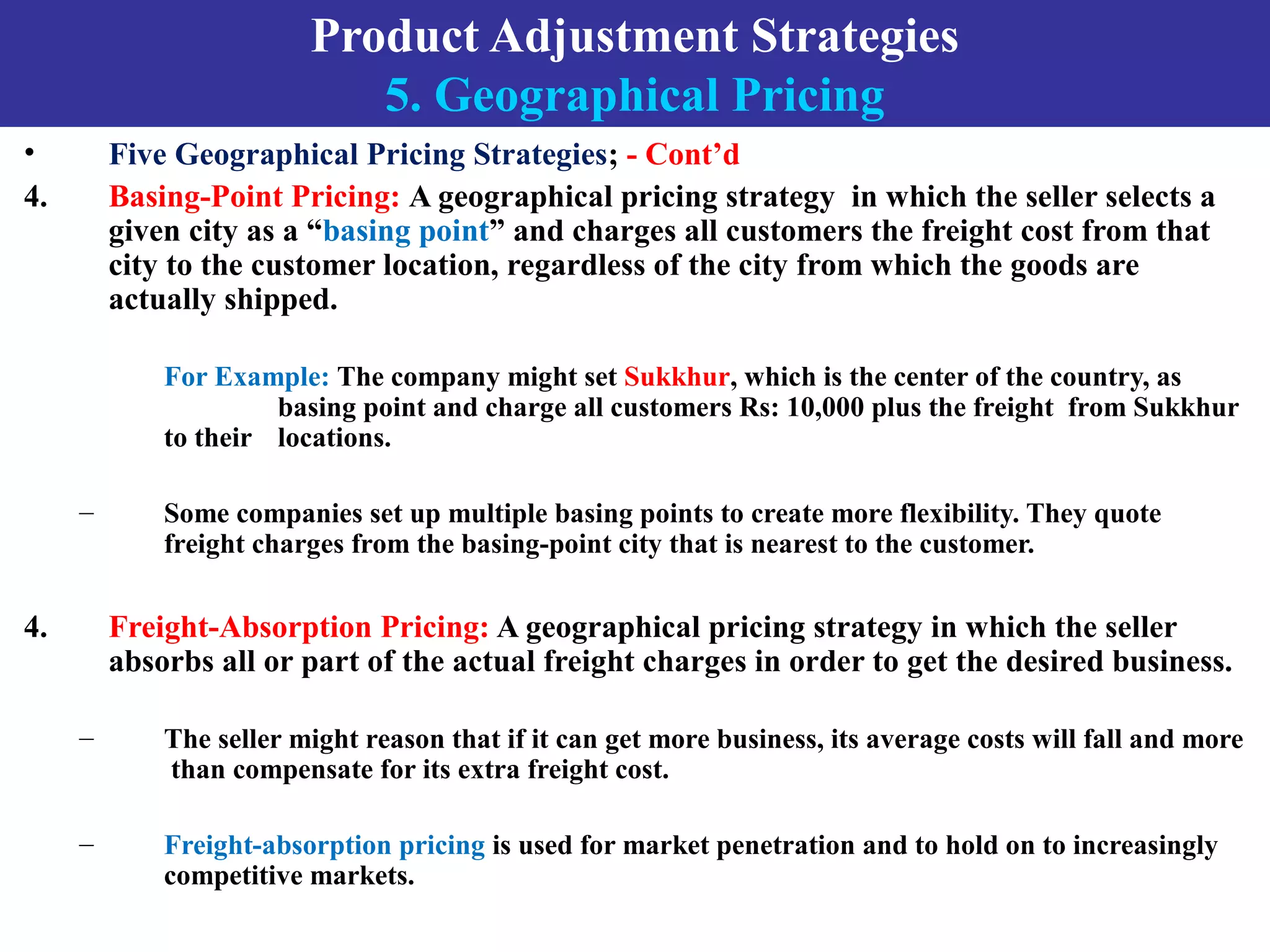 Product Adjustment Strategies
5. Geographical Pricing
• Five Geographical Pricing Strategies; - Cont’d
4. Basing-Point Pricing: A geographical pricing strategy in which the seller selects a
given city as a “basing point” and charges all customers the freight cost from that
city to the customer location, regardless of the city from which the goods are
actually shipped.
For Example: The company might set Sukkhur, which is the center of the country, as
basing point and charge all customers Rs: 10,000 plus the freight from Sukkhur
to their locations.
– Some companies set up multiple basing points to create more flexibility. They quote
freight charges from the basing-point city that is nearest to the customer.
4. Freight-Absorption Pricing: A geographical pricing strategy in which the seller
absorbs all or part of the actual freight charges in order to get the desired business.
– The seller might reason that if it can get more business, its average costs will fall and more
than compensate for its extra freight cost.
– Freight-absorption pricing is used for market penetration and to hold on to increasingly
competitive markets.
 