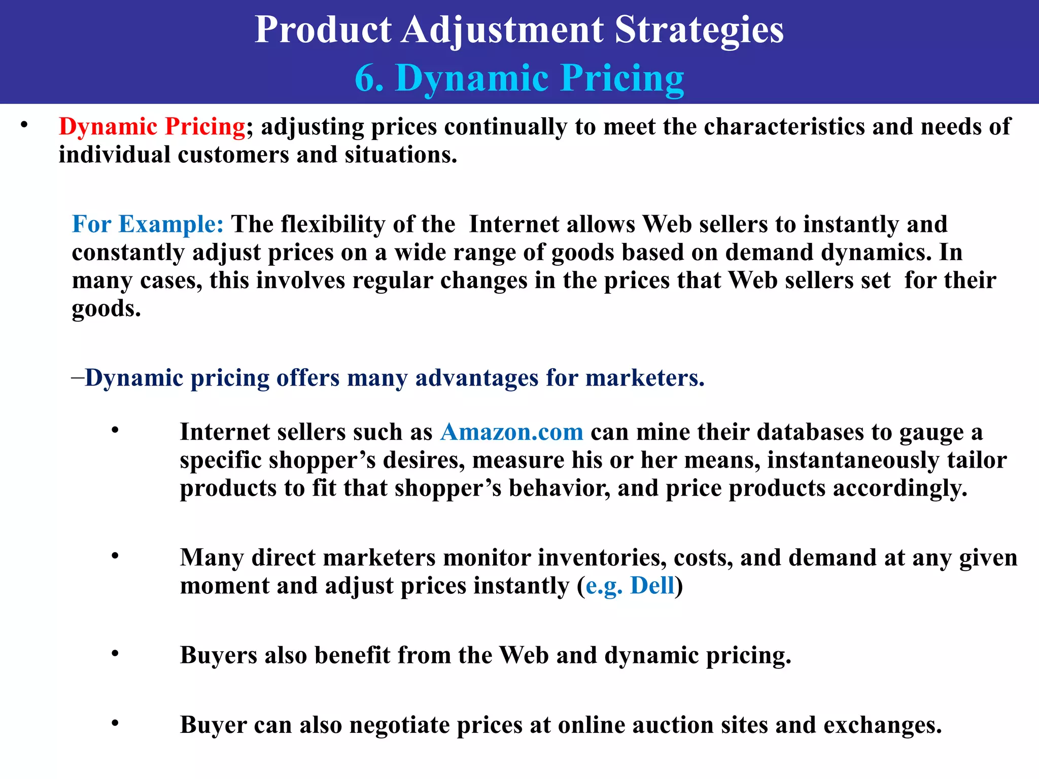 Product Adjustment Strategies
6. Dynamic Pricing
• Dynamic Pricing; adjusting prices continually to meet the characteristics and needs of
individual customers and situations.
For Example: The flexibility of the Internet allows Web sellers to instantly and
constantly adjust prices on a wide range of goods based on demand dynamics. In
many cases, this involves regular changes in the prices that Web sellers set for their
goods.
–Dynamic pricing offers many advantages for marketers.
• Internet sellers such as Amazon.com can mine their databases to gauge a
specific shopper’s desires, measure his or her means, instantaneously tailor
products to fit that shopper’s behavior, and price products accordingly.
• Many direct marketers monitor inventories, costs, and demand at any given
moment and adjust prices instantly (e.g. Dell)
• Buyers also benefit from the Web and dynamic pricing.
• Buyer can also negotiate prices at online auction sites and exchanges.
 