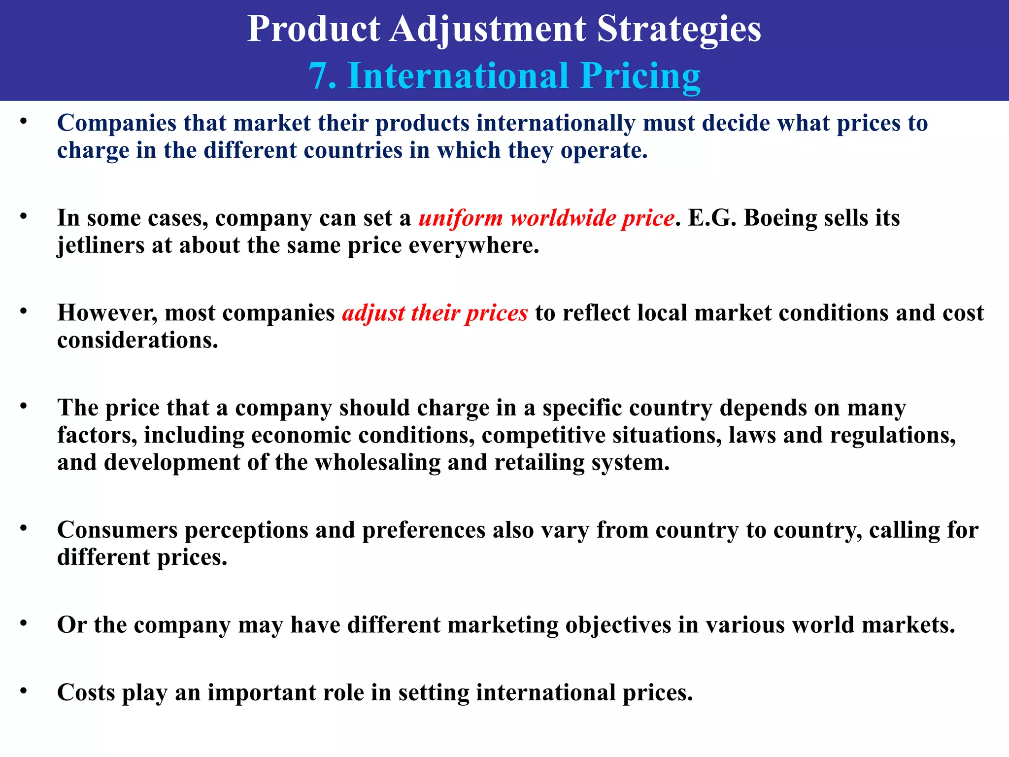 Product Adjustment Strategies
7. International Pricing
• Companies that market their products internationally must decide what prices to
charge in the different countries in which they operate.
• In some cases, company can set a uniform worldwide price. E.G. Boeing sells its
jetliners at about the same price everywhere.
• However, most companies adjust their prices to reflect local market conditions and cost
considerations.
• The price that a company should charge in a specific country depends on many
factors, including economic conditions, competitive situations, laws and regulations,
and development of the wholesaling and retailing system.
• Consumers perceptions and preferences also vary from country to country, calling for
different prices.
• Or the company may have different marketing objectives in various world markets.
• Costs play an important role in setting international prices.
 