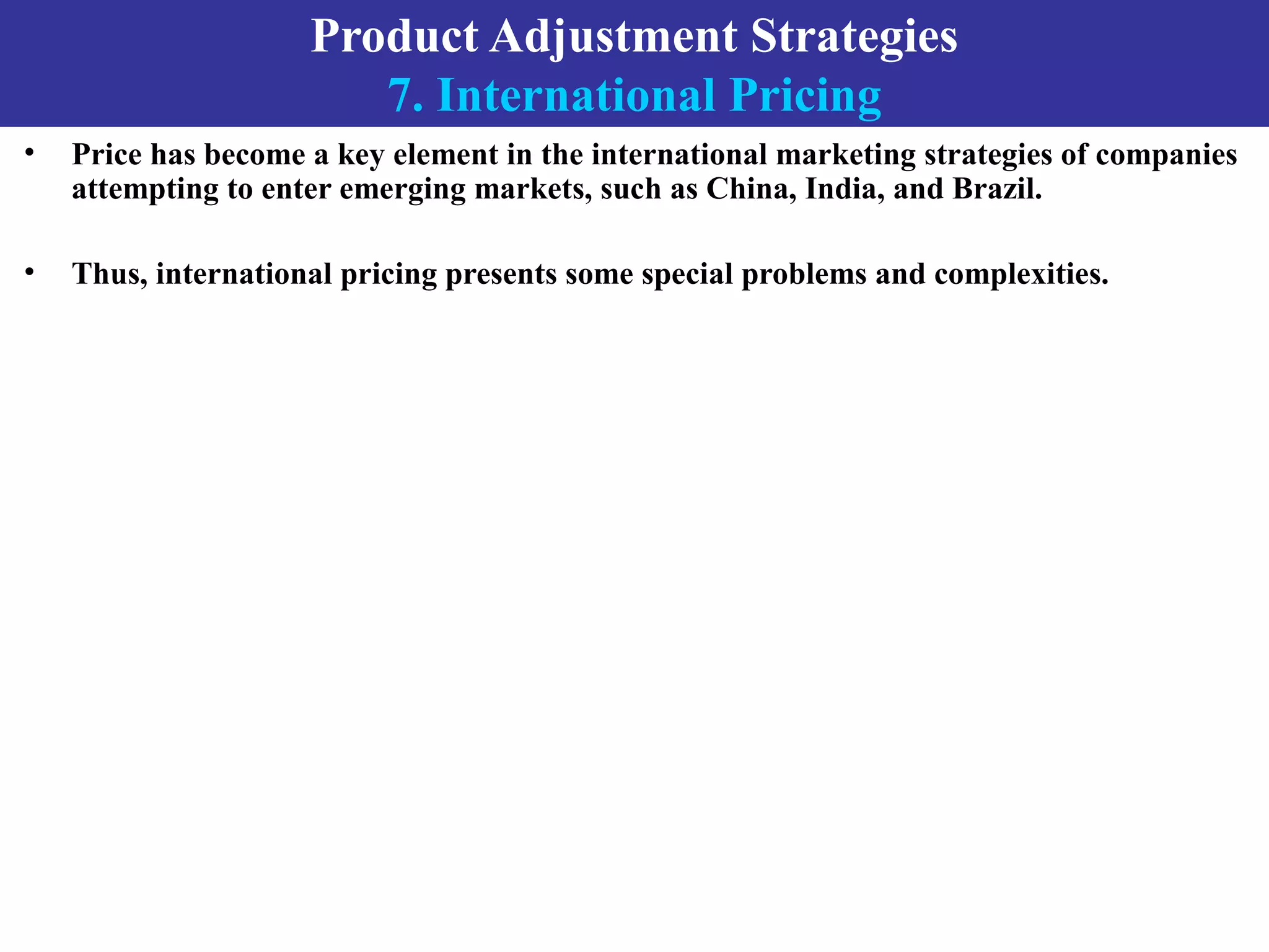 Product Adjustment Strategies
7. International Pricing
• Price has become a key element in the international marketing strategies of companies
attempting to enter emerging markets, such as China, India, and Brazil.
• Thus, international pricing presents some special problems and complexities.
 