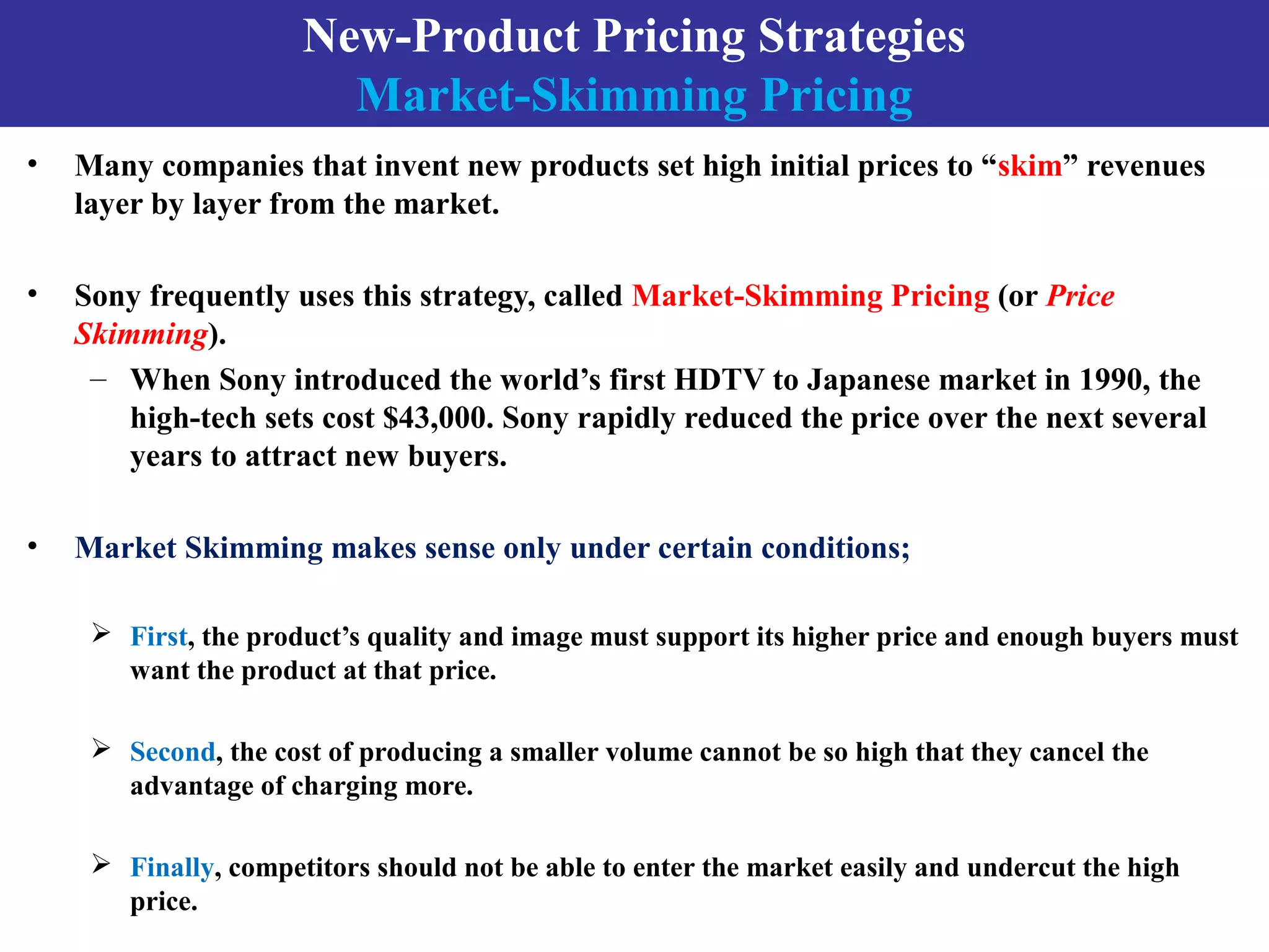 New-Product Pricing Strategies
Market-Skimming Pricing
• Many companies that invent new products set high initial prices to “skim” revenues
layer by layer from the market.
• Sony frequently uses this strategy, called Market-Skimming Pricing (or Price
Skimming).
– When Sony introduced the world’s first HDTV to Japanese market in 1990, the
high-tech sets cost $43,000. Sony rapidly reduced the price over the next several
years to attract new buyers.
• Market Skimming makes sense only under certain conditions;
 First, the product’s quality and image must support its higher price and enough buyers must
want the product at that price.
 Second, the cost of producing a smaller volume cannot be so high that they cancel the
advantage of charging more.
 Finally, competitors should not be able to enter the market easily and undercut the high
price.
 