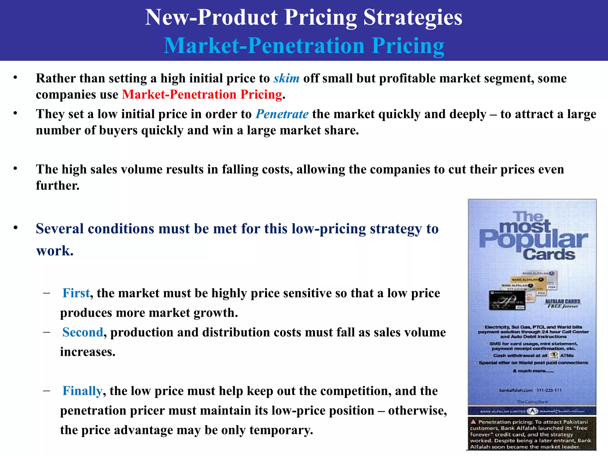 New-Product Pricing Strategies
Market-Penetration Pricing
• Rather than setting a high initial price to skim off small but profitable market segment, some
companies use Market-Penetration Pricing.
• They set a low initial price in order to Penetrate the market quickly and deeply – to attract a large
number of buyers quickly and win a large market share.
• The high sales volume results in falling costs, allowing the companies to cut their prices even
further.
• Several conditions must be met for this low-pricing strategy to
work.
– First, the market must be highly price sensitive so that a low price
produces more market growth.
– Second, production and distribution costs must fall as sales volume
increases.
– Finally, the low price must help keep out the competition, and the
penetration pricer must maintain its low-price position – otherwise,
the price advantage may be only temporary.
 