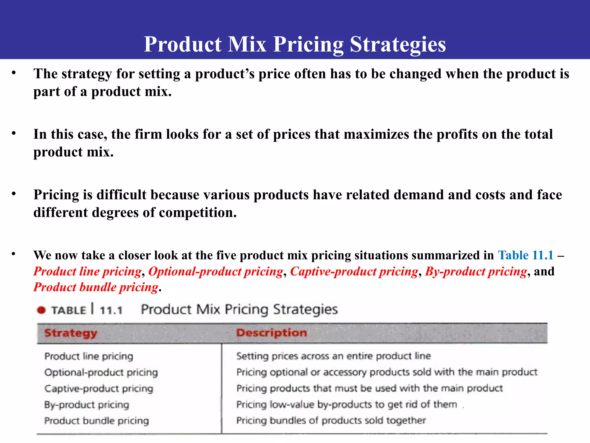 Product Mix Pricing Strategies
• The strategy for setting a product’s price often has to be changed when the product is
part of a product mix.
• In this case, the firm looks for a set of prices that maximizes the profits on the total
product mix.
• Pricing is difficult because various products have related demand and costs and face
different degrees of competition.
• We now take a closer look at the five product mix pricing situations summarized in Table 11.1 –
Product line pricing, Optional-product pricing, Captive-product pricing, By-product pricing, and
Product bundle pricing.
 