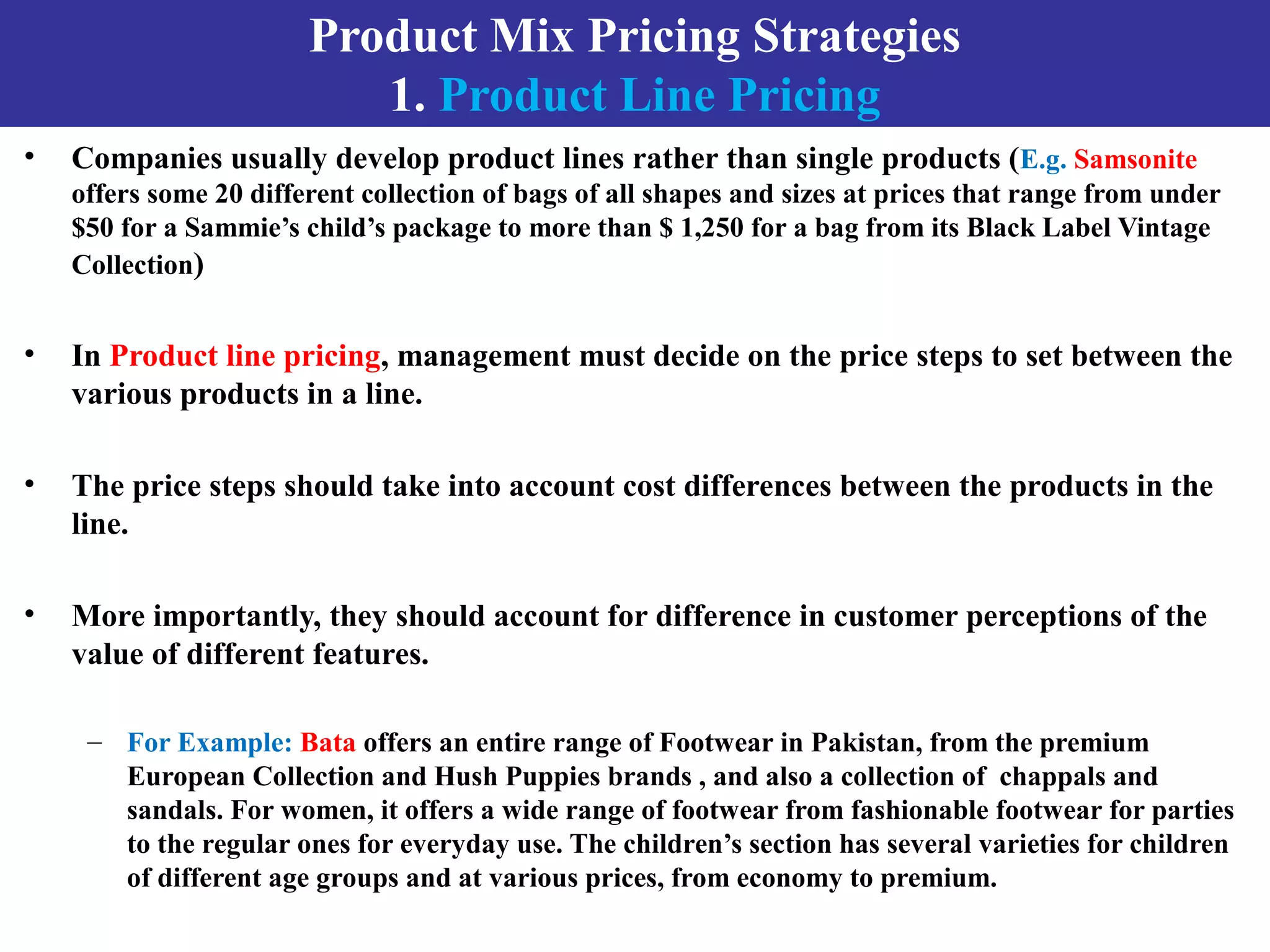 Product Mix Pricing Strategies
1. Product Line Pricing
• Companies usually develop product lines rather than single products (E.g. Samsonite
offers some 20 different collection of bags of all shapes and sizes at prices that range from under
$50 for a Sammie’s child’s package to more than $ 1,250 for a bag from its Black Label Vintage
Collection)
• In Product line pricing, management must decide on the price steps to set between the
various products in a line.
• The price steps should take into account cost differences between the products in the
line.
• More importantly, they should account for difference in customer perceptions of the
value of different features.
– For Example: Bata offers an entire range of Footwear in Pakistan, from the premium
European Collection and Hush Puppies brands , and also a collection of chappals and
sandals. For women, it offers a wide range of footwear from fashionable footwear for parties
to the regular ones for everyday use. The children’s section has several varieties for children
of different age groups and at various prices, from economy to premium.
 