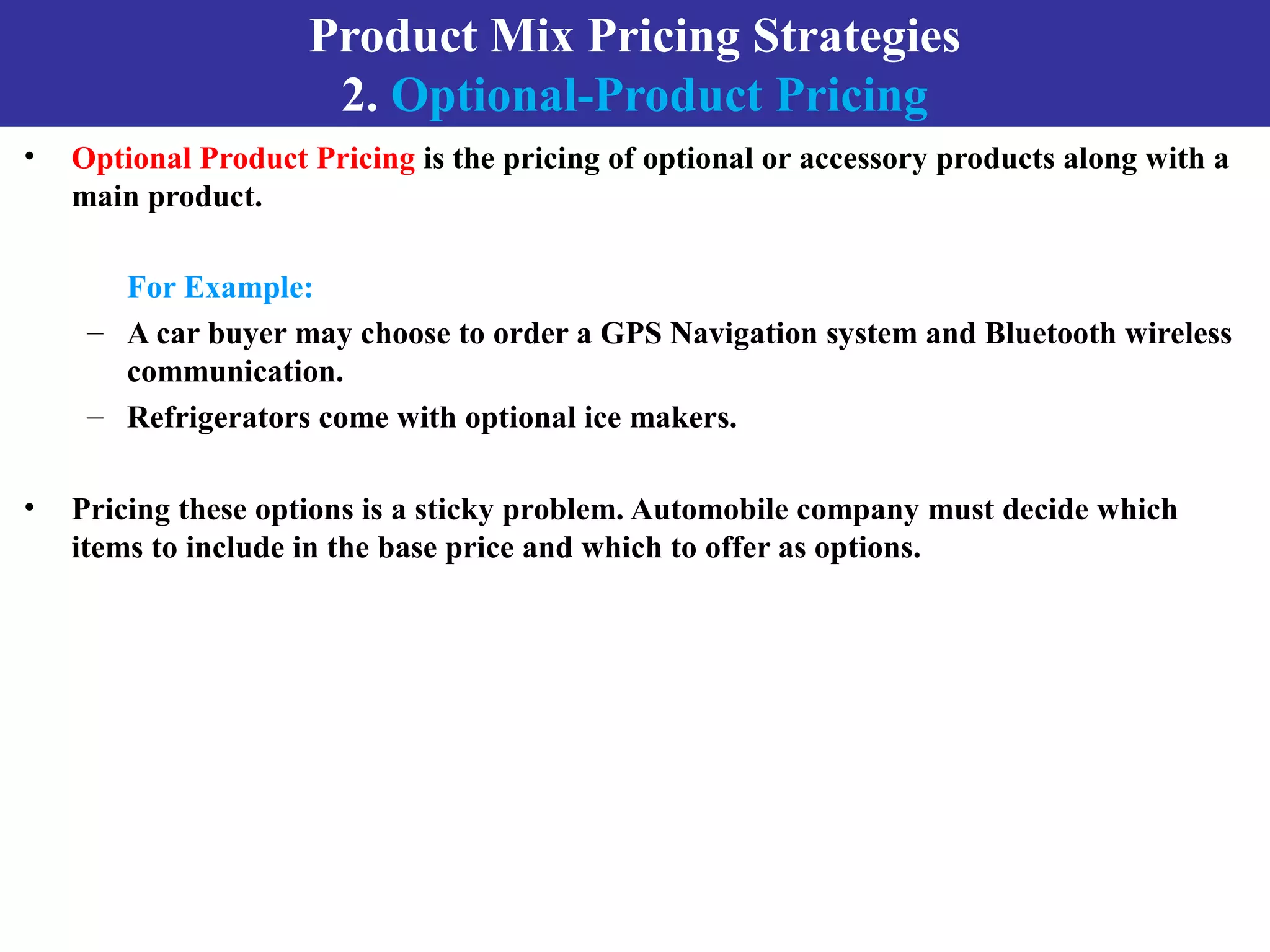 Product Mix Pricing Strategies
2. Optional-Product Pricing
• Optional Product Pricing is the pricing of optional or accessory products along with a
main product.
For Example:
– A car buyer may choose to order a GPS Navigation system and Bluetooth wireless
communication.
– Refrigerators come with optional ice makers.
• Pricing these options is a sticky problem. Automobile company must decide which
items to include in the base price and which to offer as options.
 