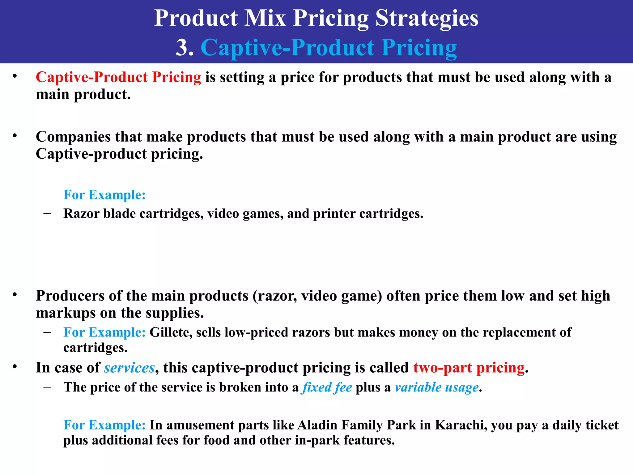 Product Mix Pricing Strategies
3. Captive-Product Pricing
• Captive-Product Pricing is setting a price for products that must be used along with a
main product.
• Companies that make products that must be used along with a main product are using
Captive-product pricing.
For Example:
– Razor blade cartridges, video games, and printer cartridges.
• Producers of the main products (razor, video game) often price them low and set high
markups on the supplies.
– For Example: Gillete, sells low-priced razors but makes money on the replacement of
cartridges.
• In case of services, this captive-product pricing is called two-part pricing.
– The price of the service is broken into a fixed fee plus a variable usage.
For Example: In amusement parts like Aladin Family Park in Karachi, you pay a daily ticket
plus additional fees for food and other in-park features.
 