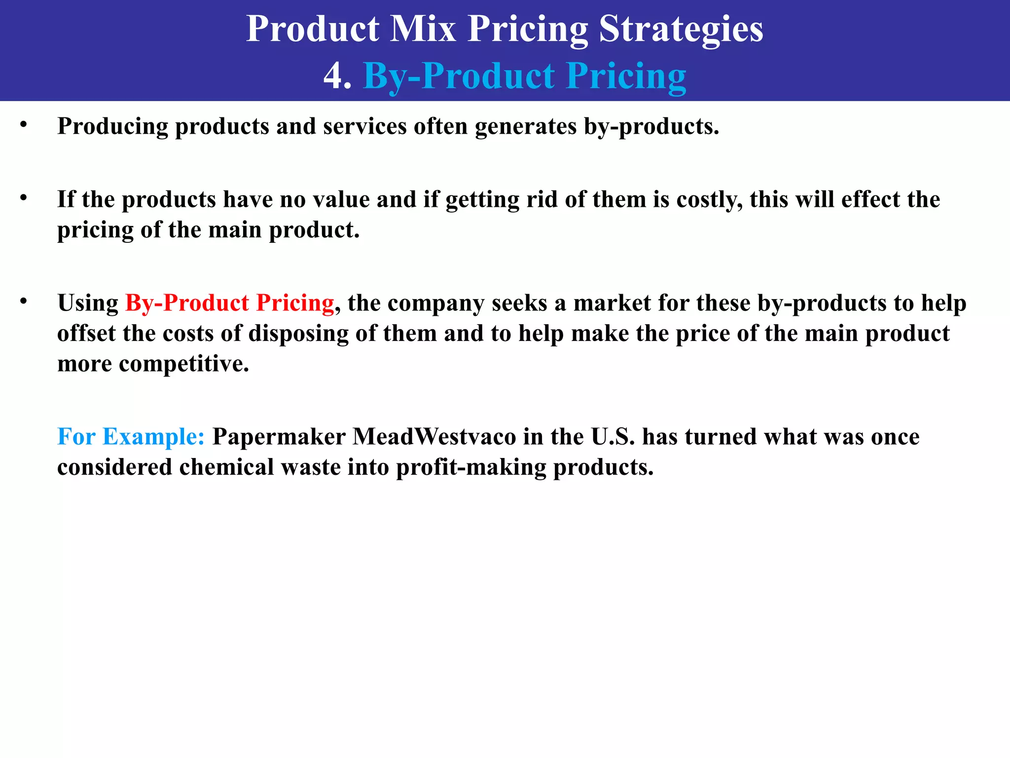 Product Mix Pricing Strategies
4. By-Product Pricing
• Producing products and services often generates by-products.
• If the products have no value and if getting rid of them is costly, this will effect the
pricing of the main product.
• Using By-Product Pricing, the company seeks a market for these by-products to help
offset the costs of disposing of them and to help make the price of the main product
more competitive.
For Example: Papermaker MeadWestvaco in the U.S. has turned what was once
considered chemical waste into profit-making products.
 