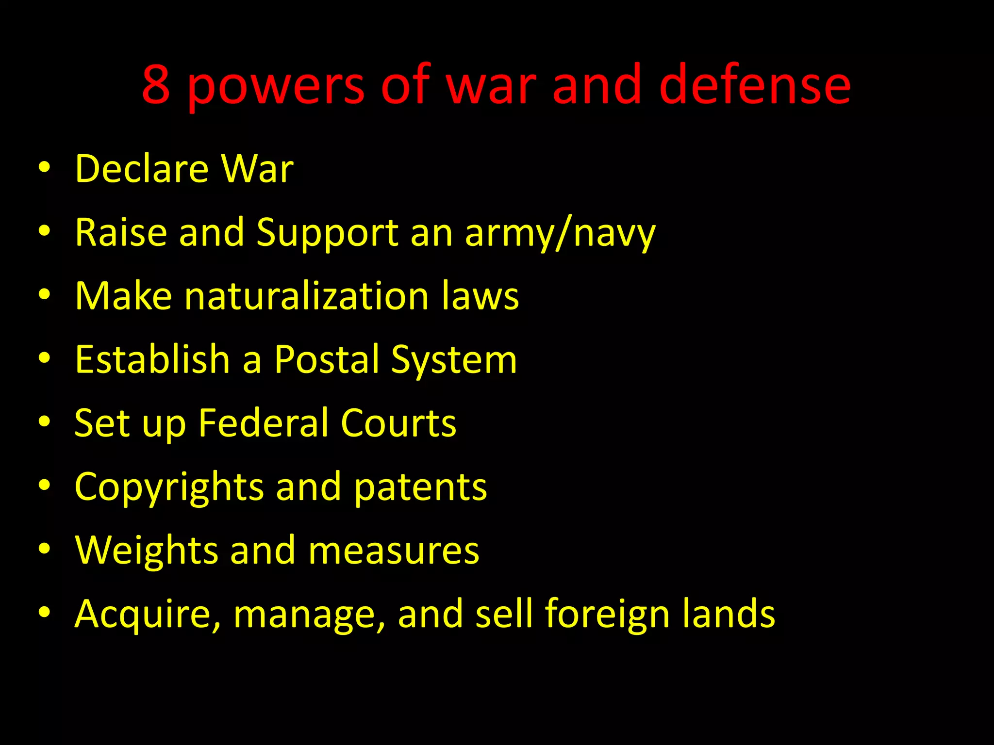 8 powers of war and defense
• Declare War
• Raise and Support an army/navy
• Make naturalization laws
• Establish a Postal System
• Set up Federal Courts
• Copyrights and patents
• Weights and measures
• Acquire, manage, and sell foreign lands
 