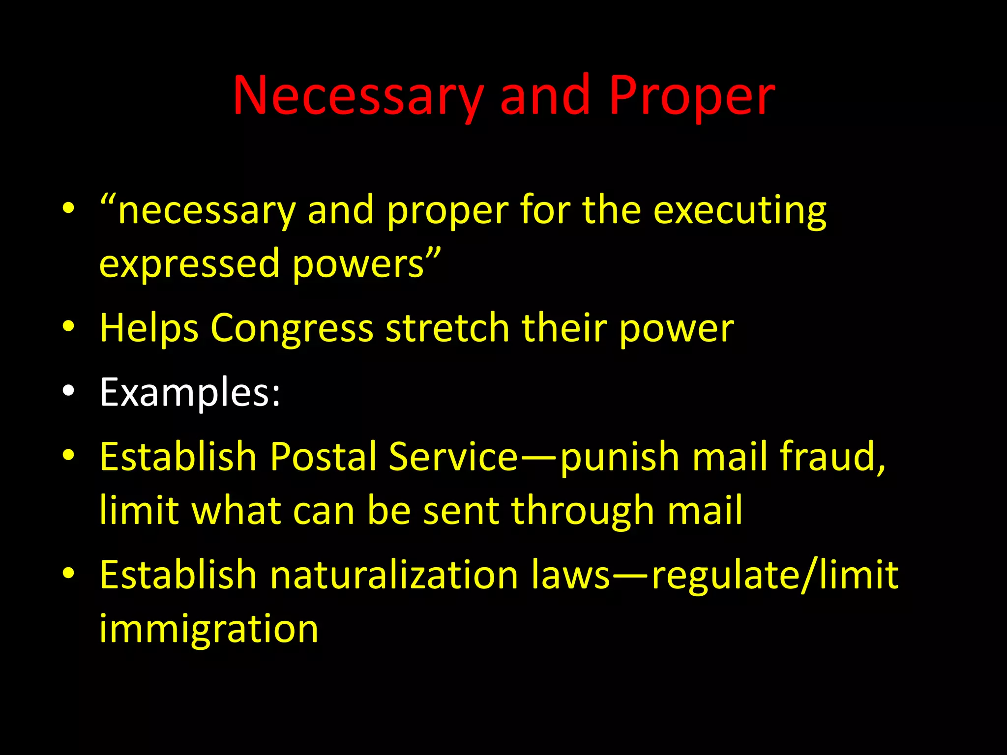Necessary and Proper
• “necessary and proper for the executing
expressed powers”
• Helps Congress stretch their power
• Examples:
• Establish Postal Service—punish mail fraud,
limit what can be sent through mail
• Establish naturalization laws—regulate/limit
immigration
 
