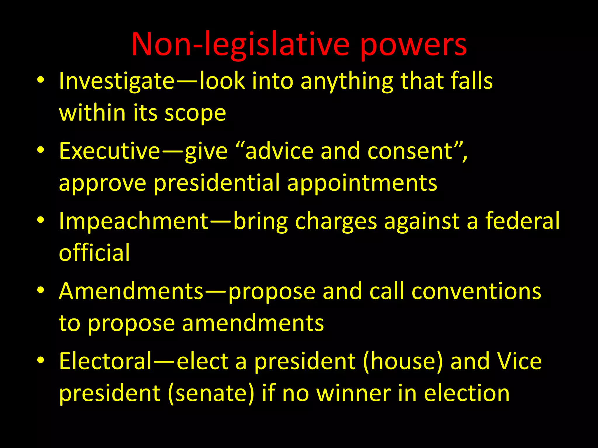 Non-legislative powers
• Investigate—look into anything that falls
within its scope
• Executive—give “advice and consent”,
approve presidential appointments
• Impeachment—bring charges against a federal
official
• Amendments—propose and call conventions
to propose amendments
• Electoral—elect a president (house) and Vice
president (senate) if no winner in election
 