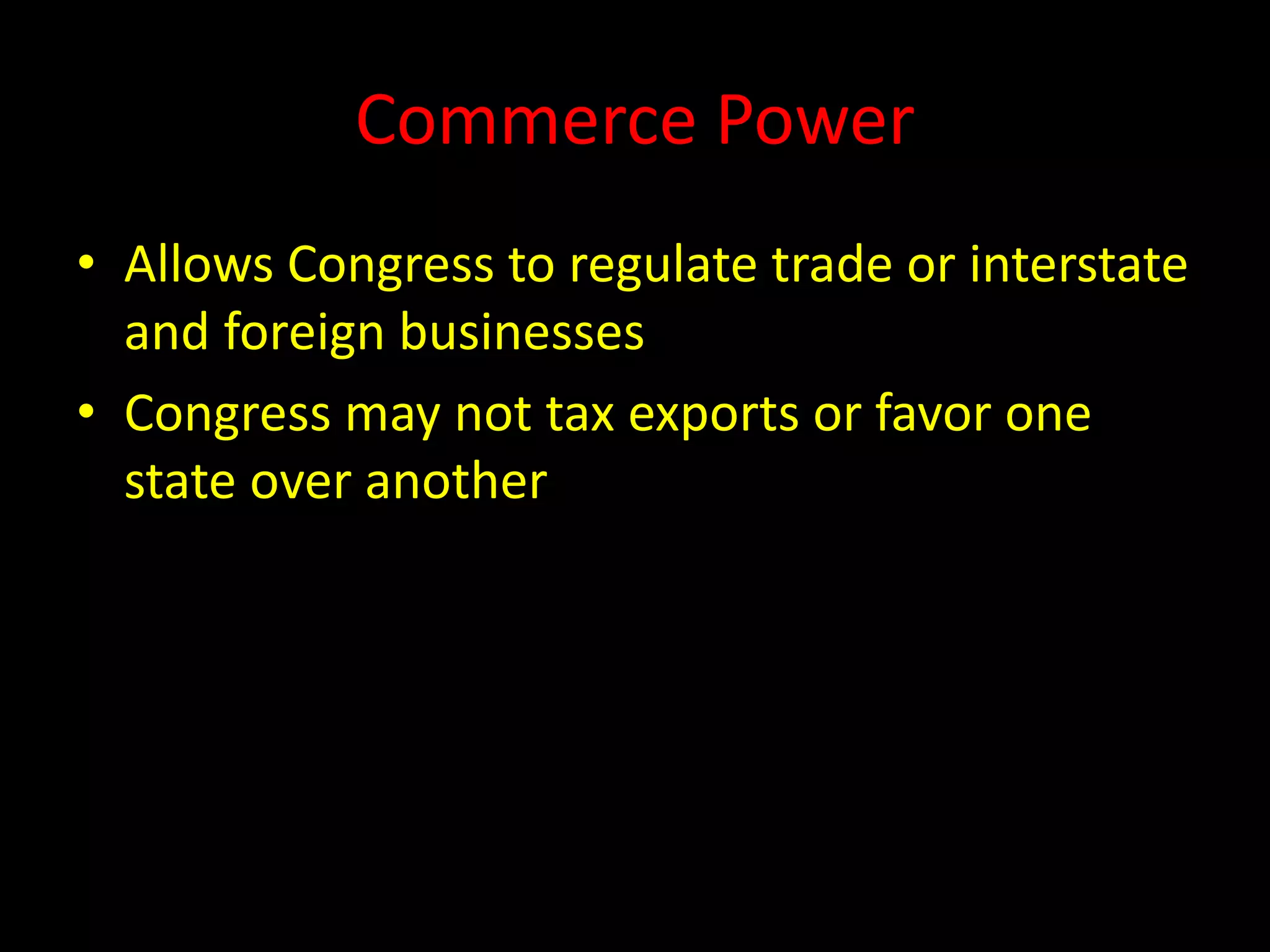 Commerce Power
• Allows Congress to regulate trade or interstate
and foreign businesses
• Congress may not tax exports or favor one
state over another
 