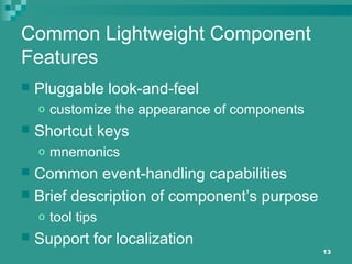 13
Common Lightweight Component
Features
 Pluggable look-and-feel
o customize the appearance of components
 Shortcut keys
o mnemonics
 Common event-handling capabilities
 Brief description of component’s purpose
o tool tips
 Support for localization
 