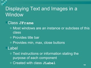 14
Displaying Text and Images in a
Window
Class JFrame
o Most windows are an instance or subclass of this
class
o Provides title bar
o Provides min, max, close buttons
Label
o Text instructions or information stating the
purpose of each component
o Created with class JLabel
 