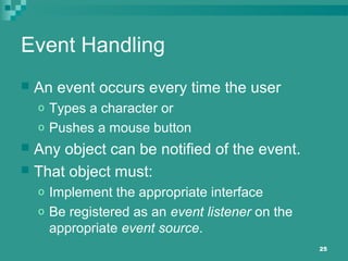 25
Event Handling
 An event occurs every time the user
o Types a character or
o Pushes a mouse button
 Any object can be notified of the event.
 That object must:
o Implement the appropriate interface
o Be registered as an event listener on the
appropriate event source.
 
