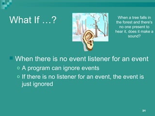 31
What If …?
 When there is no event listener for an event
o A program can ignore events
o If there is no listener for an event, the event is
just ignored
When a tree falls in
the forest and there's
no one present to
hear it, does it make a
sound?
 