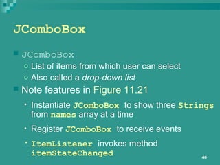 46
JComboBox
 JComboBox
o List of items from which user can select
o Also called a drop-down list
 Note features in Figure 11.21
• Instantiate JComboBox to show three Strings
from names array at a time
• Register JComboBox to receive events
• ItemListener invokes method
itemStateChanged
 