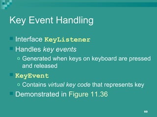 60
Key Event Handling
 Interface KeyListener
 Handles key events
o Generated when keys on keyboard are pressed
and released
 KeyEvent
o Contains virtual key code that represents key
 Demonstrated in Figure 11.36
 