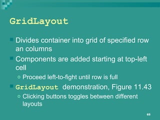 65
GridLayout
 Divides container into grid of specified row
an columns
 Components are added starting at top-left
cell
o Proceed left-to-fight until row is full
 GridLayout demonstration, Figure 11.43
o Clicking buttons toggles between different
layouts
 
