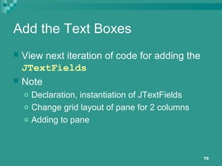 70
Add the Text Boxes
 View next iteration of code for adding the
JTextFields
 Note
o Declaration, instantiation of JTextFields
o Change grid layout of pane for 2 columns
o Adding to pane
 