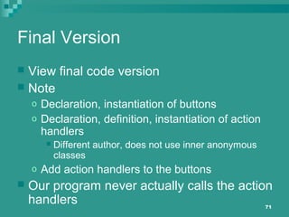 71
Final Version
 View final code version
 Note
o Declaration, instantiation of buttons
o Declaration, definition, instantiation of action
handlers
 Different author, does not use inner anonymous
classes
o Add action handlers to the buttons
 Our program never actually calls the action
handlers
 