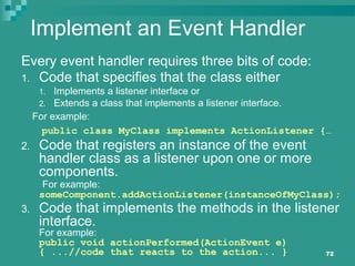 72
Implement an Event Handler
Every event handler requires three bits of code:
1. Code that specifies that the class either
1. Implements a listener interface or
2. Extends a class that implements a listener interface.
For example:
public class MyClass implements ActionListener {…
2. Code that registers an instance of the event
handler class as a listener upon one or more
components.
For example:
someComponent.addActionListener(instanceOfMyClass);
3. Code that implements the methods in the listener
interface.
For example:
public void actionPerformed(ActionEvent e)
{ ...//code that reacts to the action... }
 