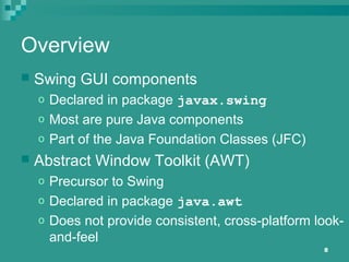 8
Overview
 Swing GUI components
o Declared in package javax.swing
o Most are pure Java components
o Part of the Java Foundation Classes (JFC)
 Abstract Window Toolkit (AWT)
o Precursor to Swing
o Declared in package java.awt
o Does not provide consistent, cross-platform look-
and-feel
 