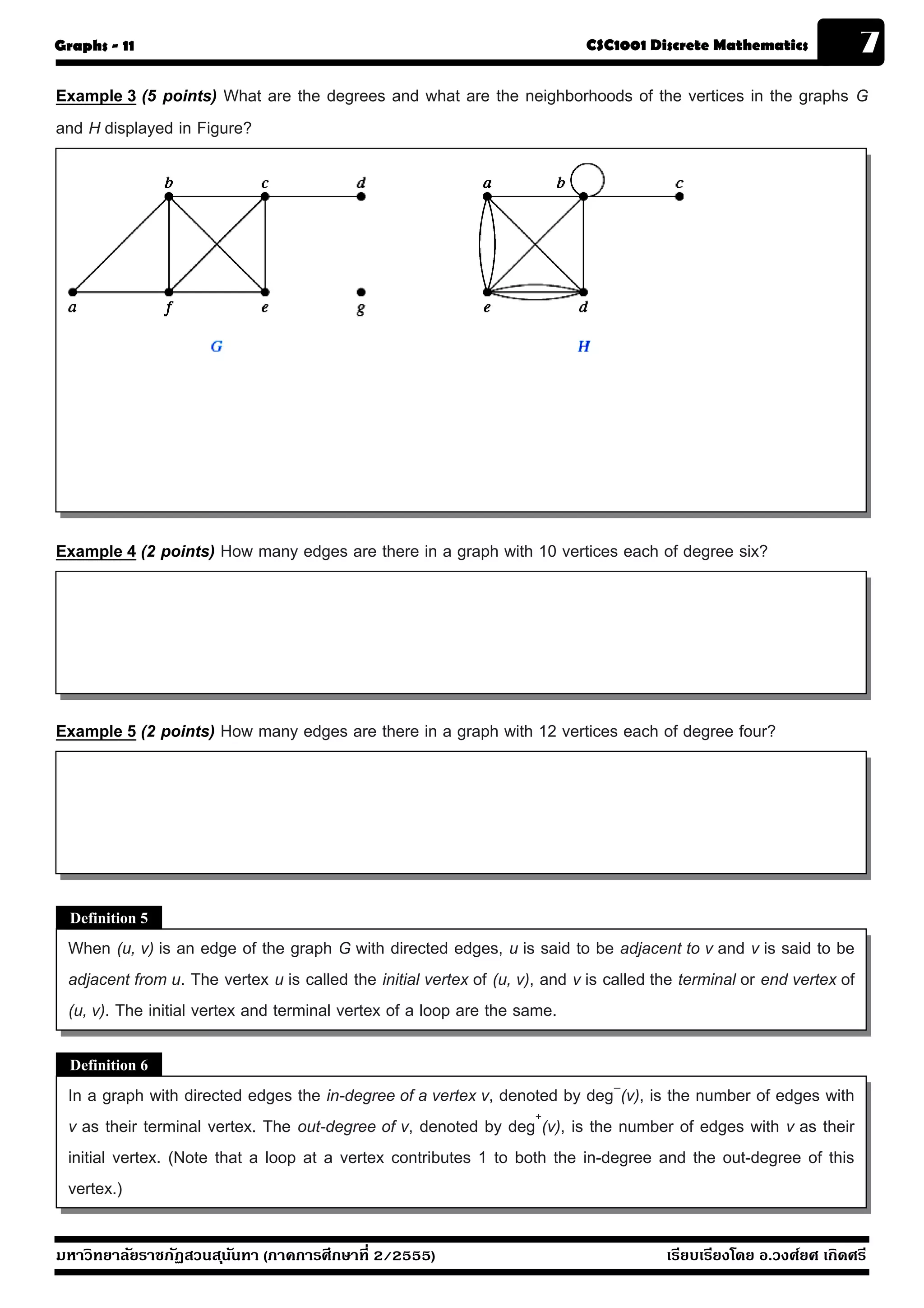 Graphs - 11                                                                 CSC1001 Discrete Mathematics               7
Example 3 (5 points) What are the degrees and what are the neighborhoods of the vertices in the graphs G
and H displayed in Figure?




Example 4 (2 points) How many edges are there in a graph with 10 vertices each of degree six?




Example 5 (2 points) How many edges are there in a graph with 12 vertices each of degree four?




  Definition 5
 When (u, v) is an edge of the graph G with directed edges, u is said to be adjacent to v and v is said to be
 adjacent from u. The vertex u is called the initial vertex of (u, v), and v is called the terminal or end vertex of
 (u, v). The initial vertex and terminal vertex of a loop are the same.

  Definition 6
 In a graph with directed edges the in-degree of a vertex v, denoted by deg−(v), is the number of edges with
 v as their terminal vertex. The out-degree of v, denoted by deg+(v), is the number of edges with v as their
 initial vertex. (Note that a loop at a vertex contributes 1 to both the in-degree and the out-degree of this
 vertex.)

มหาวิทยาลัยราชภัฏสวนส ุนันทา (ภาคการศึกษาที่ 2/2555)                                    เรียบเรียงโดย อ.วงศ์ยศ เกิดศรี
 