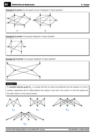 10      CSC1001 Discrete Mathematics                                                                 11 - Graphs


Example 8 (4 points) Are the graphs G and H displayed in Figure bipartite?




Example 9 (2 points) Is the graphs displayed in Figure bipartite?




Example 10 (2 points) Is the graphs displayed in Figure bipartite?




 Definition 13
 A complete bipartite graph Km,n is a graph that has its vertex set partitioned into two subsets of m and n
 vertices, respectively with an edge between two vertices if and only if one vertex is in the first subset and
 the other vertex is in the second subset.




มหาวิทยาลัยราชภัฏสวนส ุนันทา (ภาคการศึกษาที่ 2/2555)                               เรียบเรียงโดย อ.วงศ์ยศ เกิดศรี
 