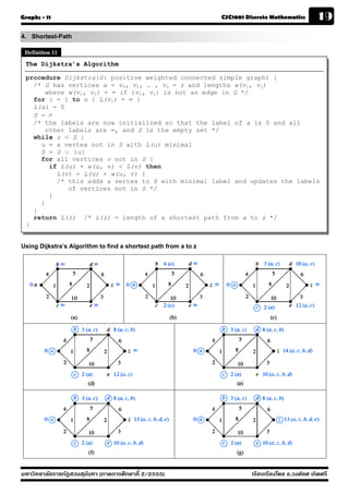 Graphs - 11                                                      CSC1001 Discrete Mathematics        19
4. Shortest-Path
 Definition 11
 The Dijkstra’s Algorithm

 procedure Dijkstra(G: positive weighted connected simple graph) {
   /* G has vertices a = v0, v1, … , vn = z and lengths w(vi, vj)
       where w(vi, vj) = ∞ if {vi, vj} is not an edge in G */
   for i = 1 to n { L(vi) = ∞ }
   L(a) = 0
   S = ∅
   /* the labels are now initialized so that the label of a is 0 and all
       other labels are ∞, and S is the empty set */
   while z ∈ S {
     u = a vertex not in S with L(u) minimal
     S = S ∪ {u}
     for all vertices v not in S {
        if L(u) + w(u, v) < L(v) then
          L(v) = L(u) + w(u, v) {
          /* this adds a vertex to S with minimal label and updates the labels
             of vertices not in S */
        }
     }
   }
   return L(z) /* L(z) = length of a shortest path from a to z */
 }


Using Dijkstra’s Algorithm to find a shortest path from a to z




มหาวิทยาลัยราชภัฏสวนส ุนันทา (ภาคการศึกษาที่ 2/2555)                       เรียบเรียงโดย อ.วงศ์ยศ เกิดศรี
 