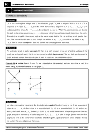 16      CSC1001 Discrete Mathematics                                                                          11 - Graphs


  4      Connectivity of Graphs
1. Paths and Connectivity
 Definition 1

 Let n be a nonnegative integer and G an undirected graph. A path of length n from u to v in G is a
 sequence of n edges e1, . . . , en of G for which there exists a sequence x0 = u, x1, . . . , xn-1, xn = v of
 vertices such that ei has, for i = 1, . . . , n, the endpoints xi-1 and xi . When the graph is simple, we denote
 this path by its vertex sequence x0, x1, . . . , xn (because listing these vertices uniquely determines the path).
 The path is a circuit if it begins and ends at the same vertex, that is, if u = v, and has length greater than
 zero. The path or circuit is said to pass through the vertices x1, x2, . . . , xn-1 or traverse the edges e1, e2, . . .
 , en. A path or circuit is simple if it does not contain the same edge more than once.

 Definition 2
 An undirected graph is called connected if there is a path between every pair of distinct vertices of the
 graph. An undirected graph that is not connected is called disconnected. We say that we disconnect a
 graph when we remove vertices or edges, or both, to produce a disconnected subgraph.

Example 23 (4 points) Graph G1 and G2 are connected or disconnected, and can you show a path from
vertex a to g, a path from vertex b to e of graph G1




 Definition 3
 Let n be a nonnegative integer and G a directed graph. A path of length n from u to v in G is a sequence of
 edges e1, e2, . . . , en of G such that e1 is associated with (x0, x1), e2 is associated with (x1, x2), and so on,
 with en associated with (xn-1, xn), where x0 = u and xn = v. When there are no multiple edges in the directed
 graph, this path is denoted by its vertex sequence x0, x1, x2, . . . , xn. A path of length greater than zero that
 begins and ends at the same vertex is called a circuit or cycle. A path or circuit is called simple if it does
 not contain the same edge more than once.

มหาวิทยาลัยราชภัฏสวนส ุนันทา (ภาคการศึกษาที่ 2/2555)                                       เรียบเรียงโดย อ.วงศ์ยศ เกิดศรี
 