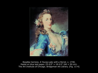 Rosalba Carriera. A Young Lady with a Parrot. c. 1730.
Pastel on blue laid paper. 23-2∕3" × 19-2∕3" (60 × 50 cm).
The Art Institute of Chicago. Bridgeman Art Library. [Fig. 11-4]
 