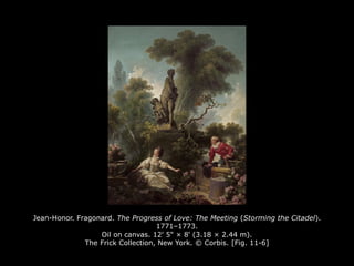 Jean-Honor. Fragonard. The Progress of Love: The Meeting (Storming the Citadel).
1771–1773.
Oil on canvas. 12' 5" × 8' (3.18 × 2.44 m).
The Frick Collection, New York. © Corbis. [Fig. 11-6]
 