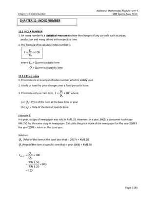 Additional Mathematics Module Form 4
Chapter 11- Index Number SMK Agama Arau, Perlis
Page | 145
CHAPTER 11- INDEX NUMBER
11.1 INDEX NUMBER
1. An index number is a statistical measure to show the changes of any variable such as prices,
production and many others with respect to time.
2. The formula of to calculate index number is
where 0Q = Quantity at base time
1Q = Quantity at specific time
11.1.1 Price Index
1. Price index is an example of index number which is widely used.
2. It tells us how the price changes over a fixed period of time.
3. Price index of a certain item, 100
0
1
×=
Q
Q
I where:
(a) 0Q = Price of the item at the base time or year
(b) 1Q = Price of the item at specific time
Example 1:
In a year, a copy of newspaper was sold at RM1.20. However, in a year, 2008, a consumer has to pay
RM1.50 for the same copy of newspaper. Calculate the price index of the newspaper for the year 2008 if
the year 2007 is taken as the base year.
Solution:
0Q (Price of the item at the base year that is 2007) = RM1.20
1Q (Price of the item at specific time that is year 2008) = RM1.50
100
07
08
07,08 ×=
Q
Q
I
125
100
20.1
50.1
=
×=
RM
RM
100
0
1
×=
Q
Q
I
 