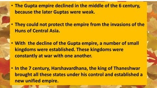 • The Gupta empire declined in the middle of the 6 century,
because the later Guptas were weak.
• They could not protect the empire from the invasions of the
Huns of Central Asia.
• With the decline of the Gupta empire, a number of small
kingdoms were established. These kingdoms were
constantly at war with one another.
• In the 7 century, Harshavardhana, the king of Thaneshwar
brought all these states under his control and established a
new unified empire.
 