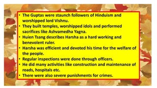 • The Guptas were staunch followers of Hinduism and
worshipped lord Vishnu.
• They built temples, worshipped idols and performed
sacrifices like Ashvamedha Yagna.
• Huien Tsang describes Harsha as a hard working and
benevolent ruler.
• Harsha was efficient and devoted his time for the welfare of
the people.
• Regular inspections were done through officers.
• He did many activities like construction and maintenance of
roads, hospitals etc.
• There were also severe punishments for crimes.
 