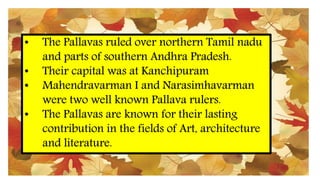 • The Pallavas ruled over northern Tamil nadu
and parts of southern Andhra Pradesh.
• Their capital was at Kanchipuram
• Mahendravarman I and Narasimhavarman
were two well known Pallava rulers.
• The Pallavas are known for their lasting
contribution in the fields of Art, architecture
and literature.
 
