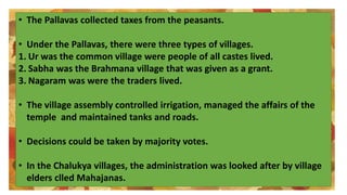 • The Pallavas collected taxes from the peasants.
• Under the Pallavas, there were three types of villages.
1. Ur was the common village were people of all castes lived.
2. Sabha was the Brahmana village that was given as a grant.
3. Nagaram was were the traders lived.
• The village assembly controlled irrigation, managed the affairs of the
temple and maintained tanks and roads.
• Decisions could be taken by majority votes.
• In the Chalukya villages, the administration was looked after by village
elders clled Mahajanas.
 