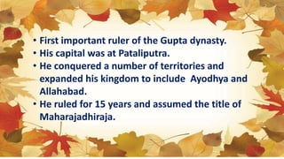 • First important ruler of the Gupta dynasty.
• His capital was at Pataliputra.
• He conquered a number of territories and
expanded his kingdom to include Ayodhya and
Allahabad.
• He ruled for 15 years and assumed the title of
Maharajadhiraja.
 