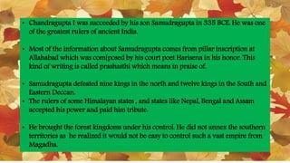 • Chandragupta I was succeeded by his son Samudragupta in 335 BCE. He was one
of the greatest rulers of ancient India.
• Most of the information about Samudragupta comes from pillar inscription at
Allahabad which was com[posed by his court poet Harisena in his honor. This
kind of writing is called prashasthi which means in praise of.
• Samudragupta defeated nine kings in the north and twelve kings in the South and
Eastern Deccan.
• The rulers of some Himalayan states , and states like Nepal, Bengal and Assam
accepted his power and paid him tribute.
• He brought the forest kingdoms under his control. He did not annex the southern
territories as he realized it would not be easy to control such a vast empire from
Magadha.
 