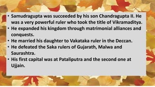 • Samudragupta was succeeded by his son Chandragupta II. He
was a very powerful ruler who took the title of Vikramaditya.
• He expanded his kingdom through matrimonial alliances and
conquests.
• He married his daughter to Vakataka ruler in the Deccan.
• He defeated the Saka rulers of Gujarath, Malwa and
Saurashtra.
• His first capital was at Pataliputra and the second one at
Ujjain.
 