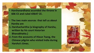 • Harshavardhana ascended the throne in
606 CE and ruled till647 CE.
• The two main sources that tell us about
Harsha are
1. Harshacharitha (a biography of Harsha,
written by his court historian
Bhanabhatta.)
2. From the accounts of Hieun Tsang, the
Chinese pilgrim who visited India during
Harsha’s times.
 