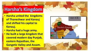 • Harsha united the kingdoms
of Thaneshwar and Kanauj
and shifted his capital to
Kanauj.
• Harsha had a huge army.
• He built a large kingdom that
covered modern day Punjab,
eastern Rajasthan, the
Gangetic Valley and Assam.
 