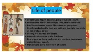 Life of people
• People were happy, peaceful, prosperous and secure.
• People were honest and obeyed laws, crimes were rare.
• Punishments were severe. There was no spy system.
• People worked on the land and paid one fourth to one sixth
of the produce as tax.
• Society was divided into castes.
• Internal and external trade flourished.
• Pearls, pepper, ivory, perfumes and precious stones were
major items of export.
• Horses were also a major item of export.
 