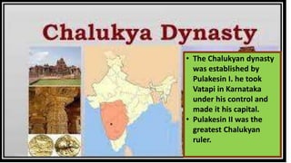 • The Chalukyan dynasty
was established by
Pulakesin I. he took
Vatapi in Karnataka
under his control and
made it his capital.
• Pulakesin II was the
greatest Chalukyan
ruler.
 
