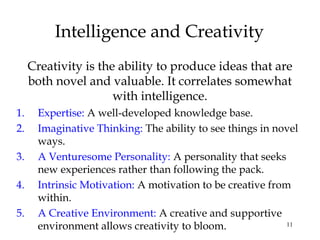 11
Intelligence and Creativity
Creativity is the ability to produce ideas that are
both novel and valuable. It correlates somewhat
with intelligence.
1. Expertise: A well-developed knowledge base.
2. Imaginative Thinking: The ability to see things in novel
ways.
3. A Venturesome Personality: A personality that seeks
new experiences rather than following the pack.
4. Intrinsic Motivation: A motivation to be creative from
within.
5. A Creative Environment: A creative and supportive
environment allows creativity to bloom.
 