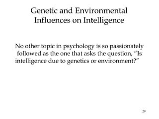 29
Genetic and Environmental
Influences on Intelligence
No other topic in psychology is so passionately
followed as the one that asks the question, “Is
intelligence due to genetics or environment?”
 
