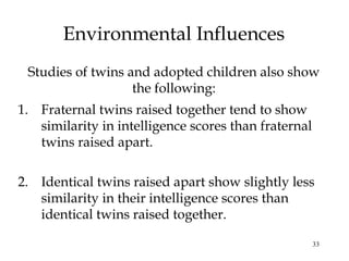 33
Environmental Influences
Studies of twins and adopted children also show
the following:
1. Fraternal twins raised together tend to show
similarity in intelligence scores than fraternal
twins raised apart.
2. Identical twins raised apart show slightly less
similarity in their intelligence scores than
identical twins raised together.
 