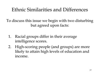 37
Ethnic Similarities and Differences
1. Racial groups differ in their average
intelligence scores.
2. High-scoring people (and groups) are more
likely to attain high levels of education and
income.
To discuss this issue we begin with two disturbing
but agreed upon facts:
 