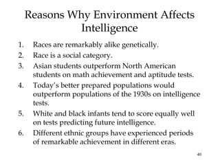 40
Reasons Why Environment Affects
Intelligence
1. Races are remarkably alike genetically.
2. Race is a social category.
3. Asian students outperform North American
students on math achievement and aptitude tests.
4. Today’s better prepared populations would
outperform populations of the 1930s on intelligence
tests.
5. White and black infants tend to score equally well
on tests predicting future intelligence.
6. Different ethnic groups have experienced periods
of remarkable achievement in different eras.
 